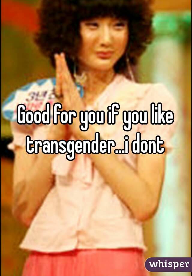 Good for you if you like transgender...i dont 