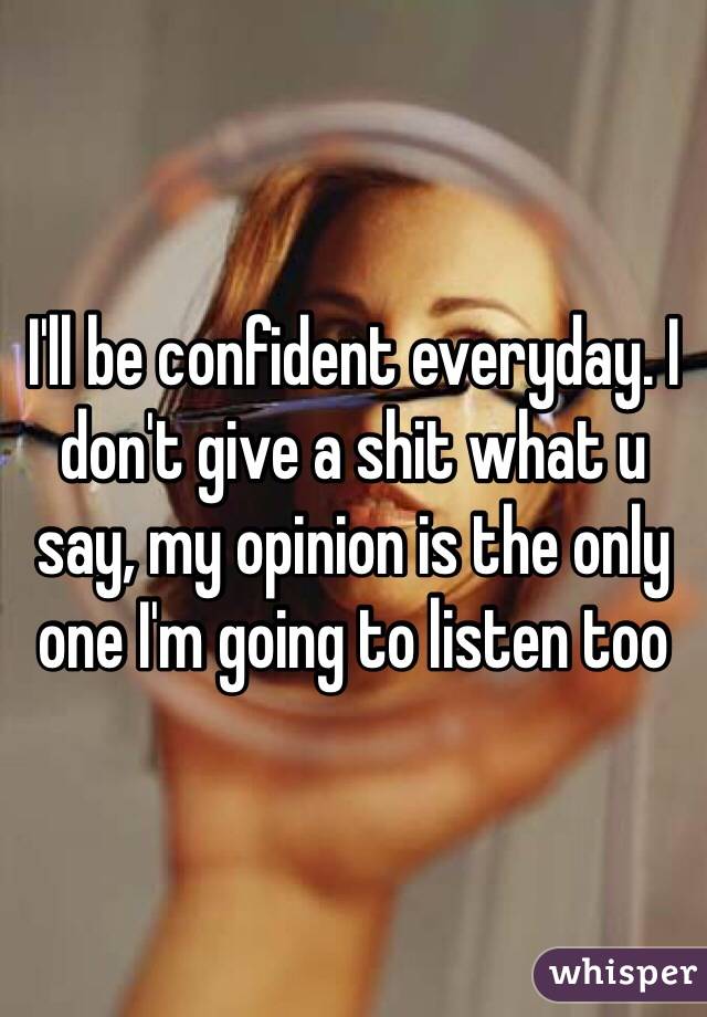 I'll be confident everyday. I don't give a shit what u say, my opinion is the only one I'm going to listen too