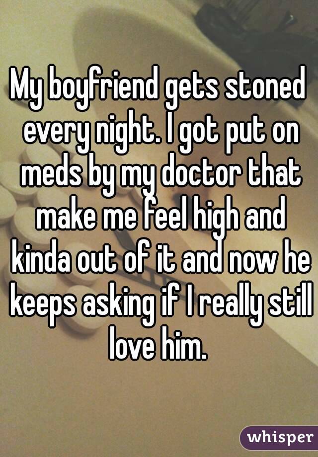My boyfriend gets stoned every night. I got put on meds by my doctor that make me feel high and kinda out of it and now he keeps asking if I really still love him. 