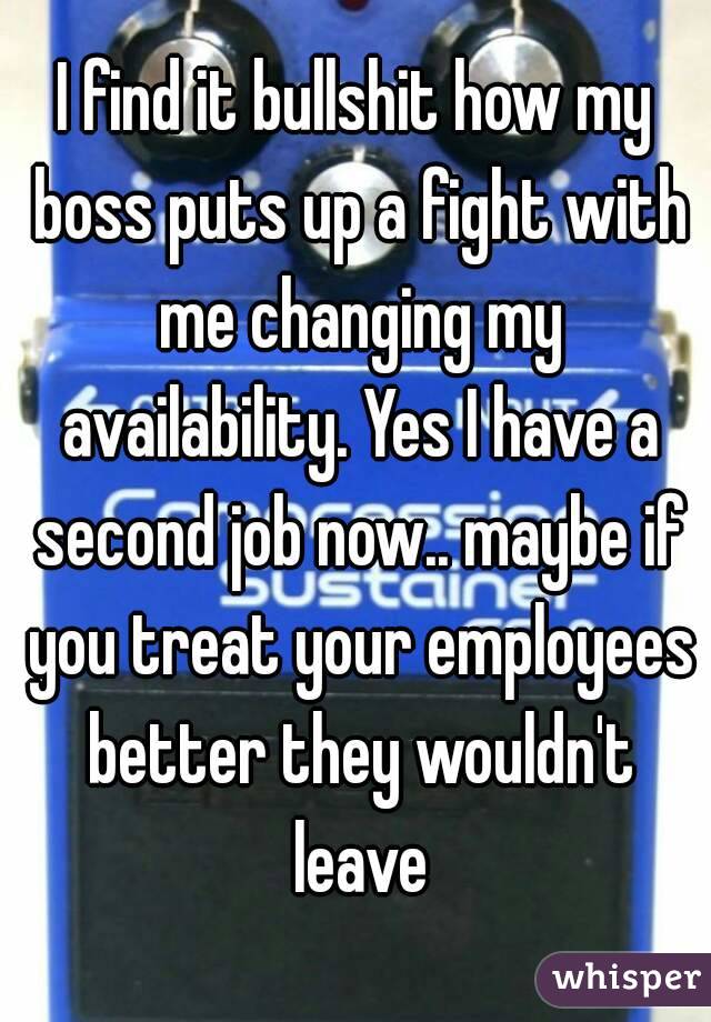 I find it bullshit how my boss puts up a fight with me changing my availability. Yes I have a second job now.. maybe if you treat your employees better they wouldn't leave