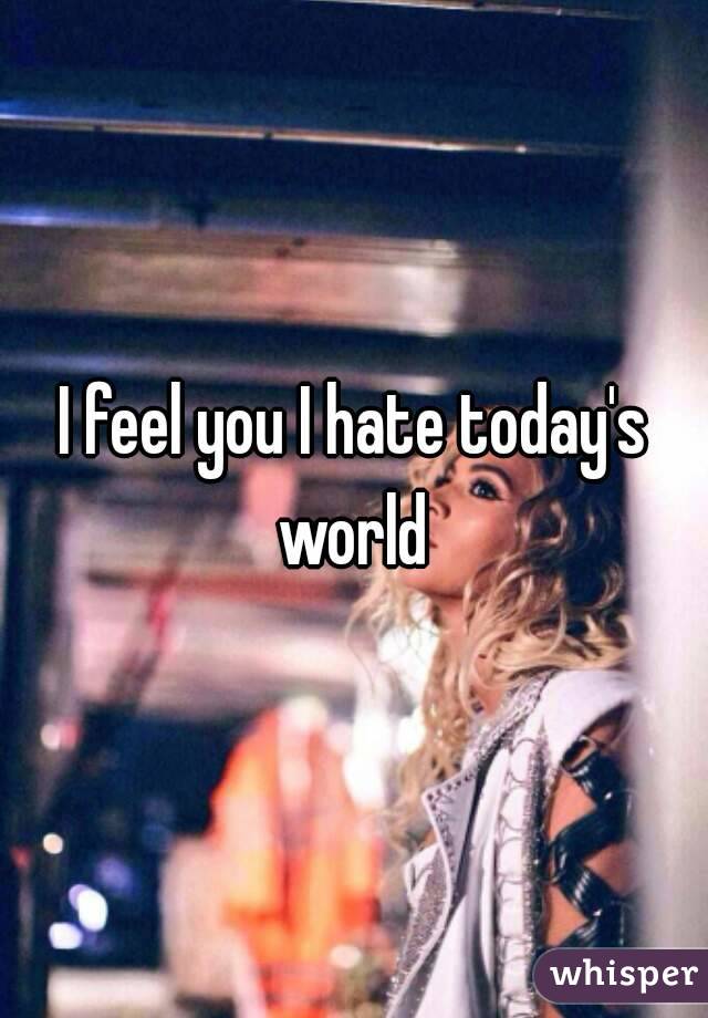 I feel you I hate today's world 