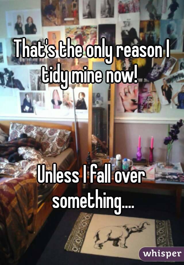 That's the only reason I tidy mine now!  



Unless I fall over something....
