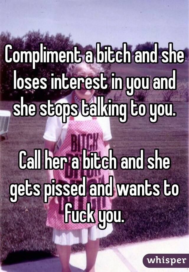 Compliment a bitch and she loses interest in you and she stops talking to you. 

Call her a bitch and she gets pissed and wants to fuck you. 