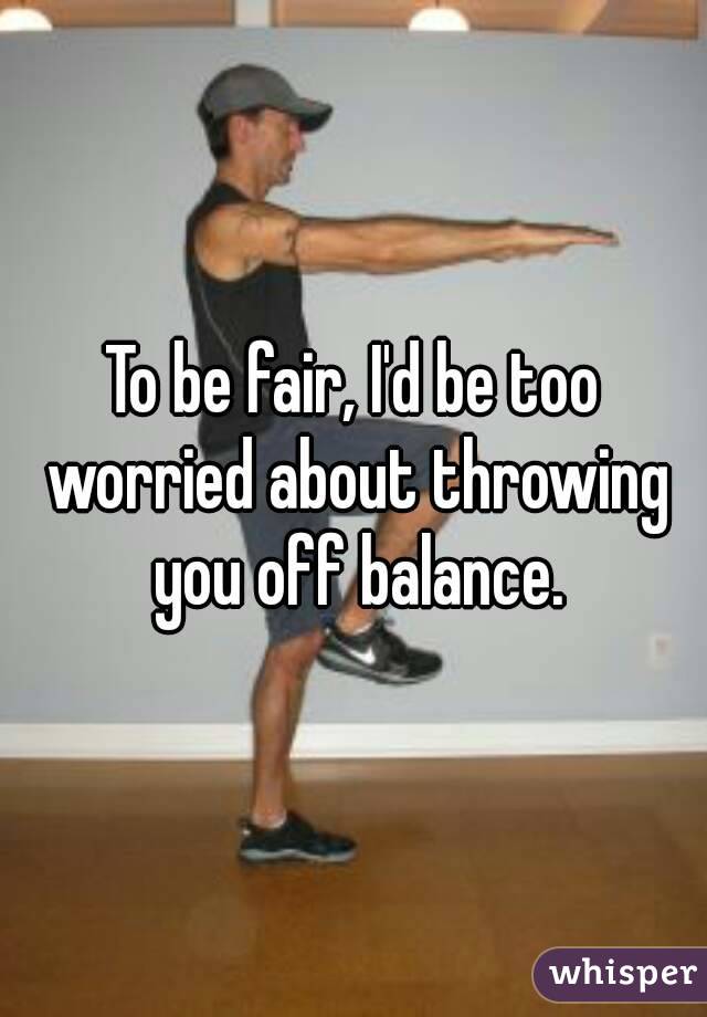 To be fair, I'd be too worried about throwing you off balance.