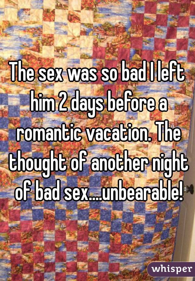 The sex was so bad I left him 2 days before a romantic vacation. The thought of another night of bad sex....unbearable!