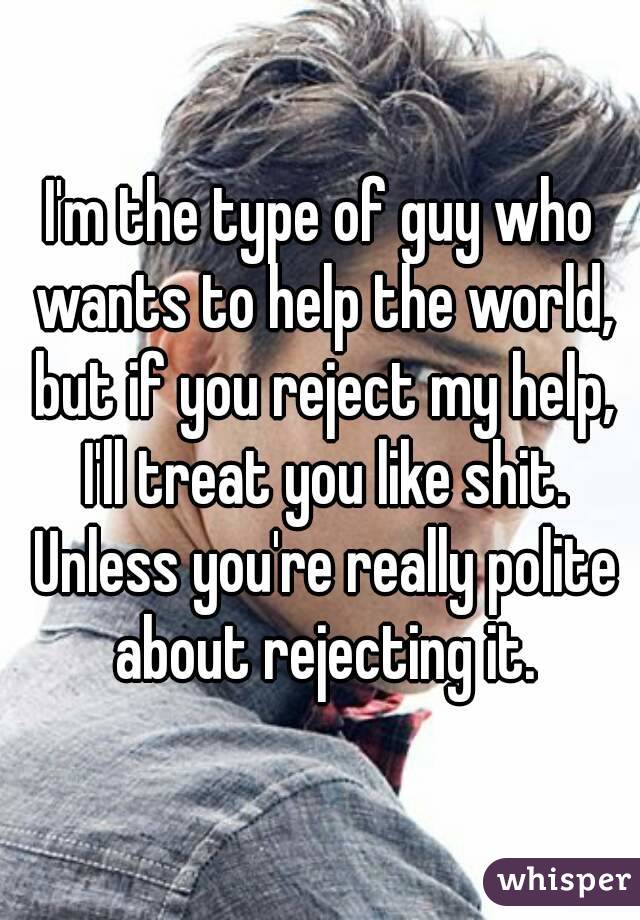 I'm the type of guy who wants to help the world, but if you reject my help, I'll treat you like shit. Unless you're really polite about rejecting it.