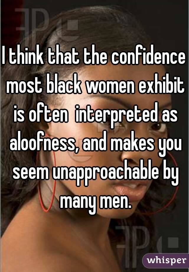 I think that the confidence most black women exhibit is often  interpreted as aloofness, and makes you seem unapproachable by many men.