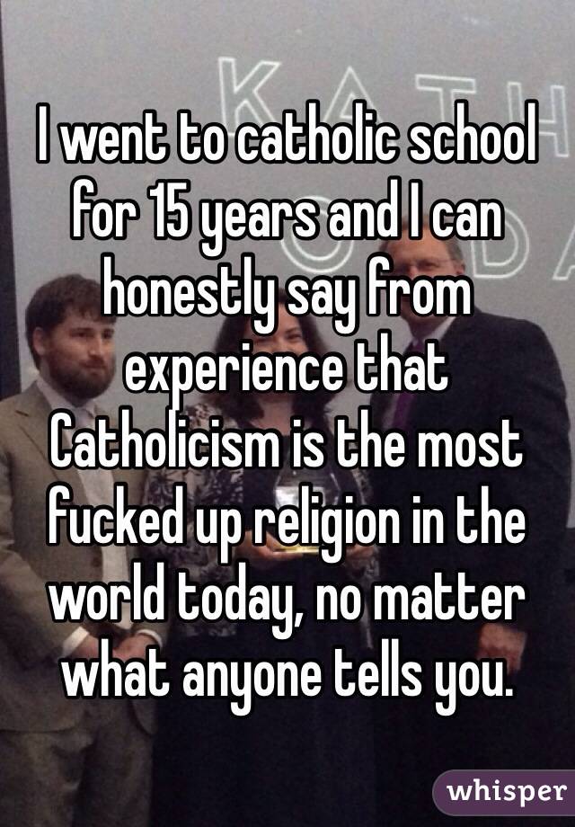 I went to catholic school for 15 years and I can honestly say from experience that Catholicism is the most fucked up religion in the world today, no matter what anyone tells you.