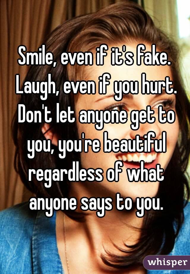 Smile, even if it's fake. Laugh, even if you hurt. Don't let anyone get to you, you're beautiful regardless of what anyone says to you.