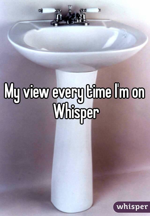 My view every time I'm on Whisper