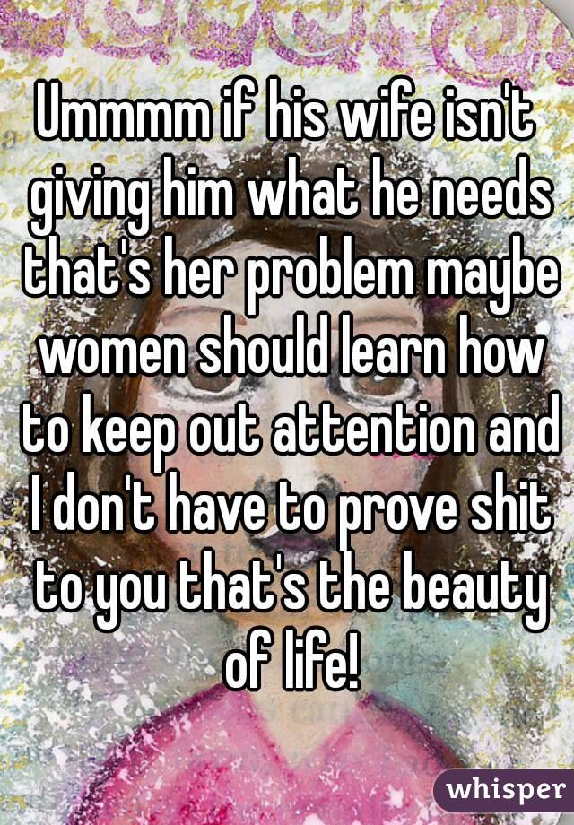 Ummmm if his wife isn't giving him what he needs that's her problem maybe women should learn how to keep out attention and I don't have to prove shit to you that's the beauty of life!