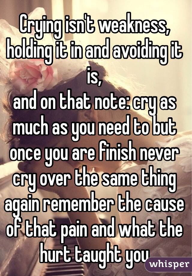Crying isn't weakness, holding it in and avoiding it is, 
and on that note: cry as much as you need to but once you are finish never cry over the same thing again remember the cause of that pain and what the hurt taught you 