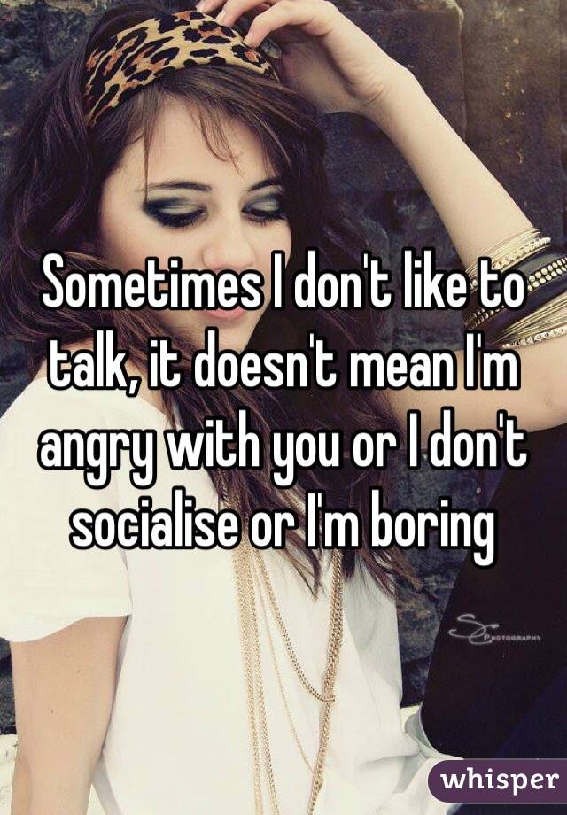 Sometimes I don't like to talk, it doesn't mean I'm angry with you or I don't socialise or I'm boring 