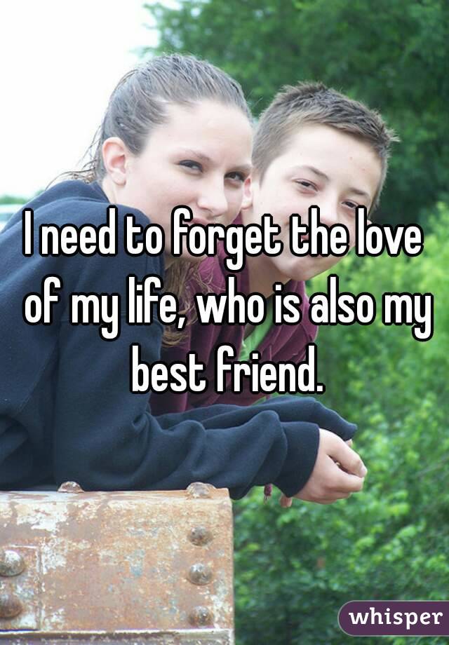 I need to forget the love of my life, who is also my best friend.