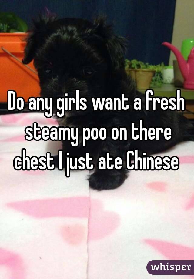 Do any girls want a fresh steamy poo on there chest I just ate Chinese 