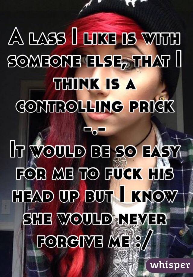A lass I like is with someone else, that I think is a controlling prick -.-
It would be so easy for me to fuck his head up but I know she would never forgive me :/