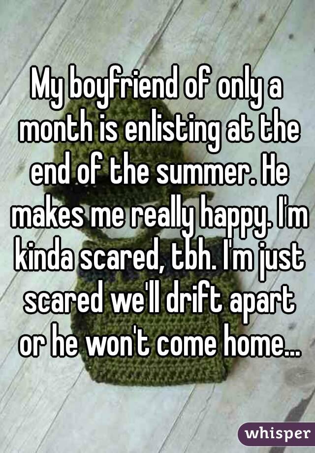 My boyfriend of only a month is enlisting at the end of the summer. He makes me really happy. I'm kinda scared, tbh. I'm just scared we'll drift apart or he won't come home...