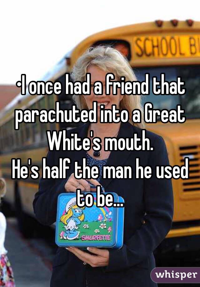 •I once had a friend that parachuted into a Great White's mouth.
He's half the man he used to be...