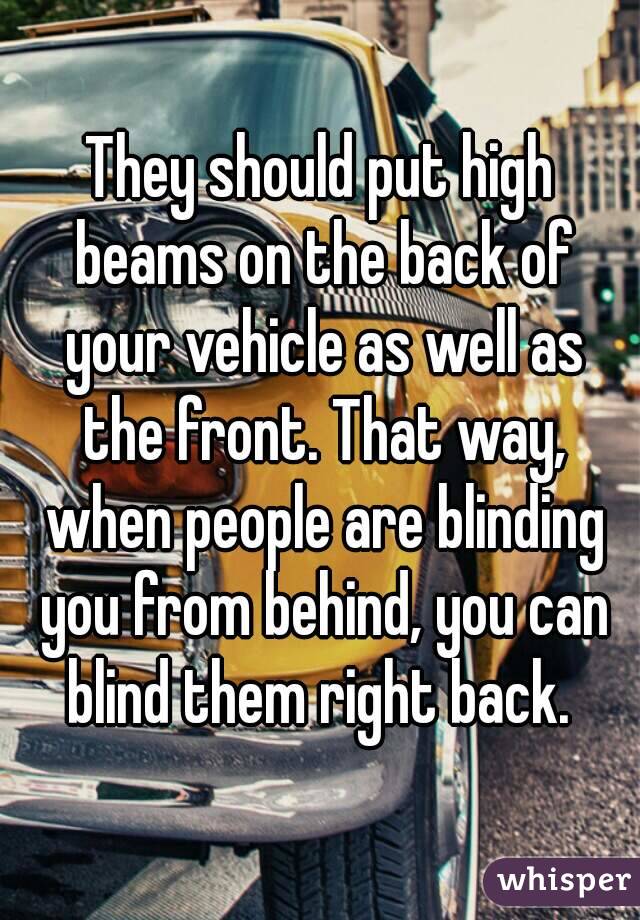 They should put high beams on the back of your vehicle as well as the front. That way, when people are blinding you from behind, you can blind them right back. 