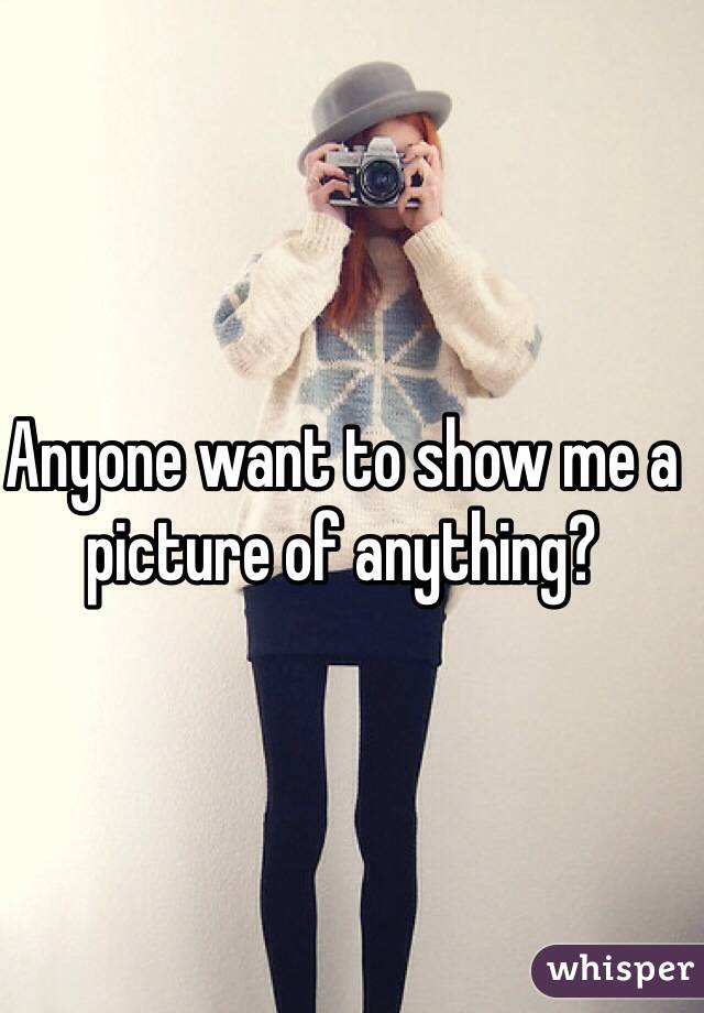 Anyone want to show me a picture of anything? 