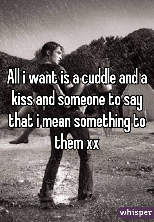 All i want is a cuddle and a kiss and someone to say that i mean something to them xx