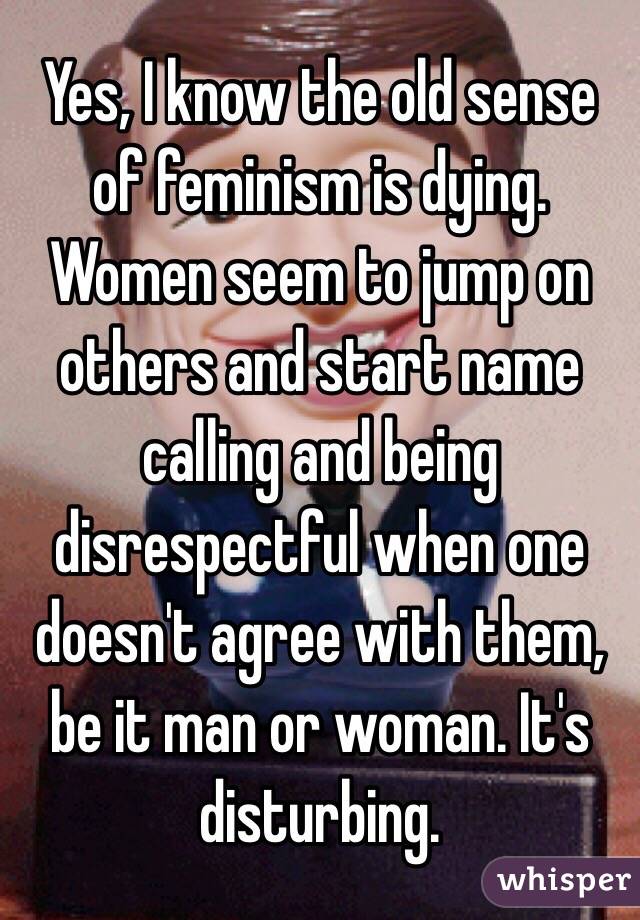 Yes, I know the old sense of feminism is dying.
Women seem to jump on others and start name calling and being disrespectful when one doesn't agree with them, be it man or woman. It's disturbing.