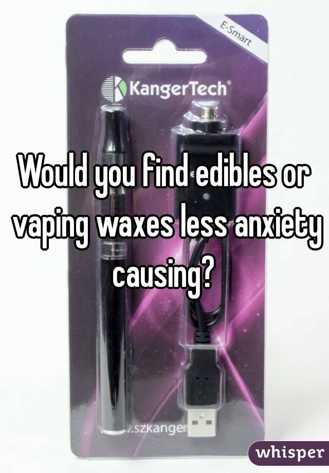 Would you find edibles or vaping waxes less anxiety causing? 