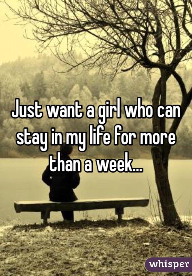 Just want a girl who can stay in my life for more than a week...