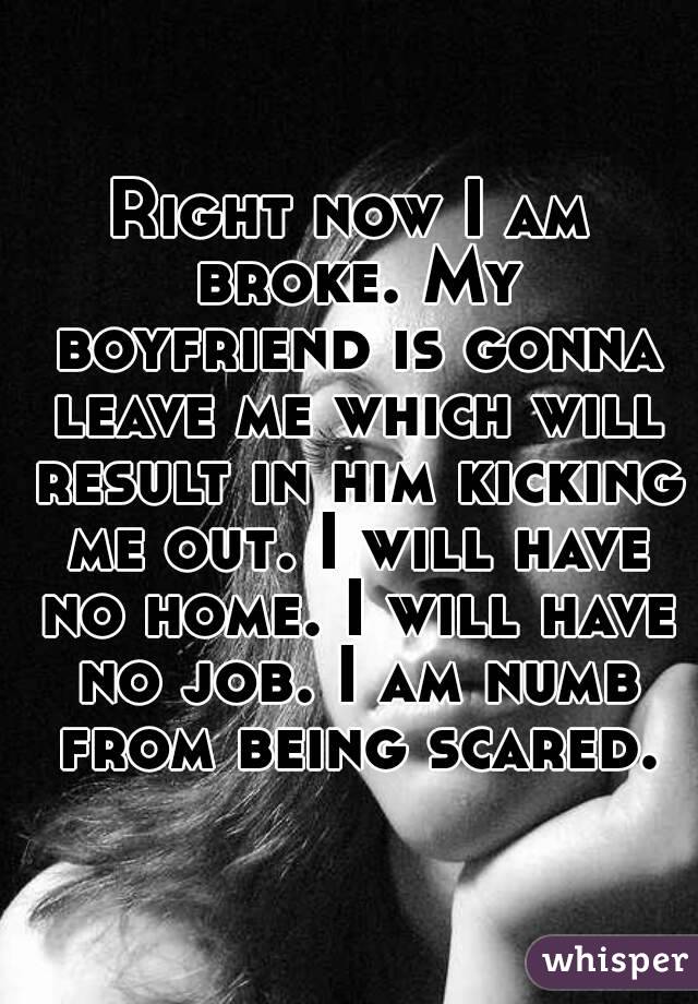 Right now I am broke. My boyfriend is gonna leave me which will result in him kicking me out. I will have no home. I will have no job. I am numb from being scared.