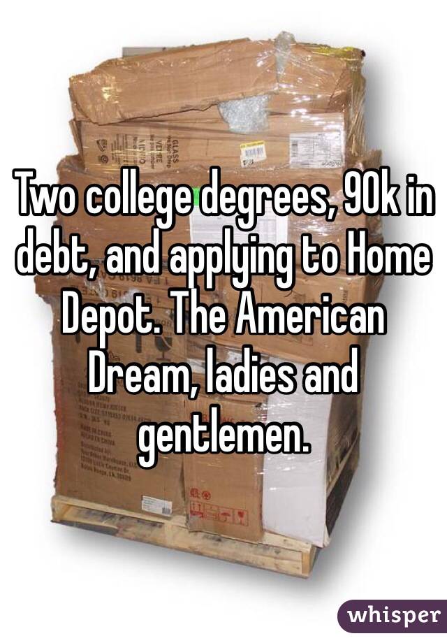 Two college degrees, 90k in debt, and applying to Home Depot. The American Dream, ladies and gentlemen. 