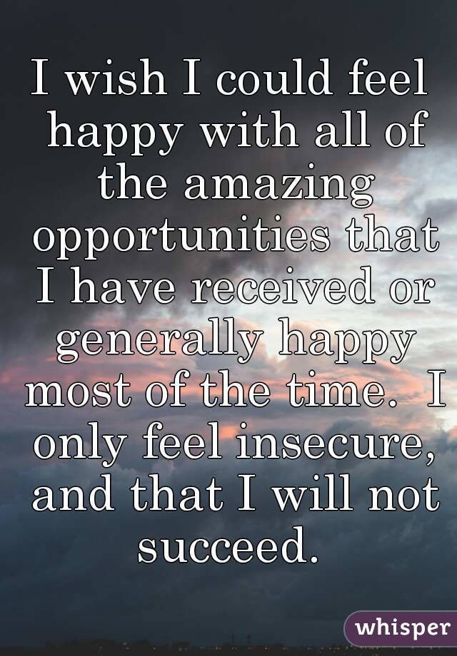 I wish I could feel happy with all of the amazing opportunities that I have received or generally happy most of the time.  I only feel insecure, and that I will not succeed. 