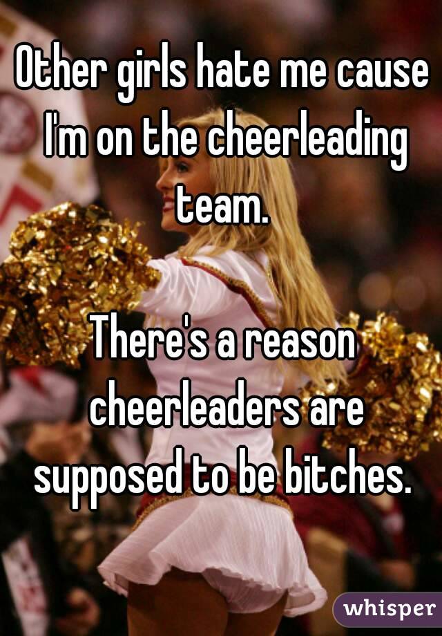 Other girls hate me cause I'm on the cheerleading team. 

There's a reason cheerleaders are supposed to be bitches. 