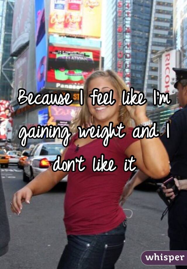 Because I feel like I'm gaining weight and I don't like it 