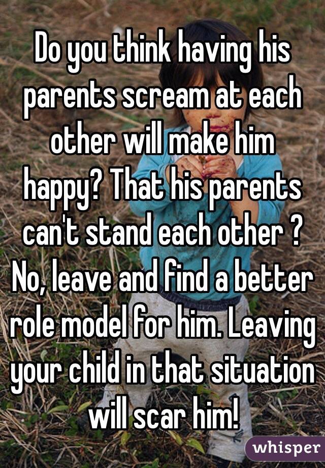 Do you think having his parents scream at each other will make him happy? That his parents can't stand each other ? No, leave and find a better role model for him. Leaving your child in that situation will scar him!