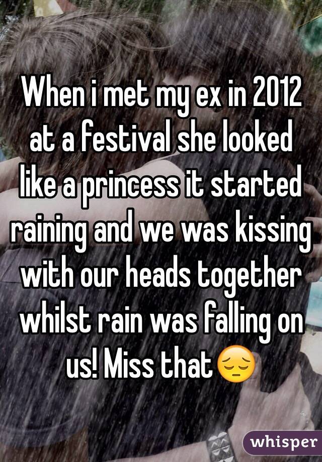 When i met my ex in 2012 at a festival she looked like a princess it started raining and we was kissing with our heads together whilst rain was falling on us! Miss that😔