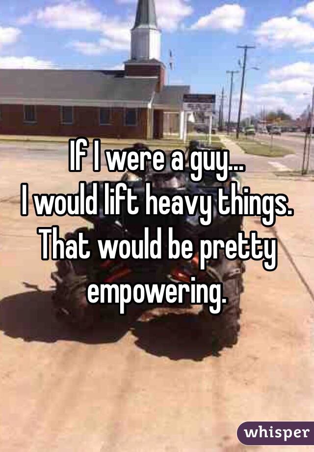 If I were a guy...
I would lift heavy things. That would be pretty empowering.