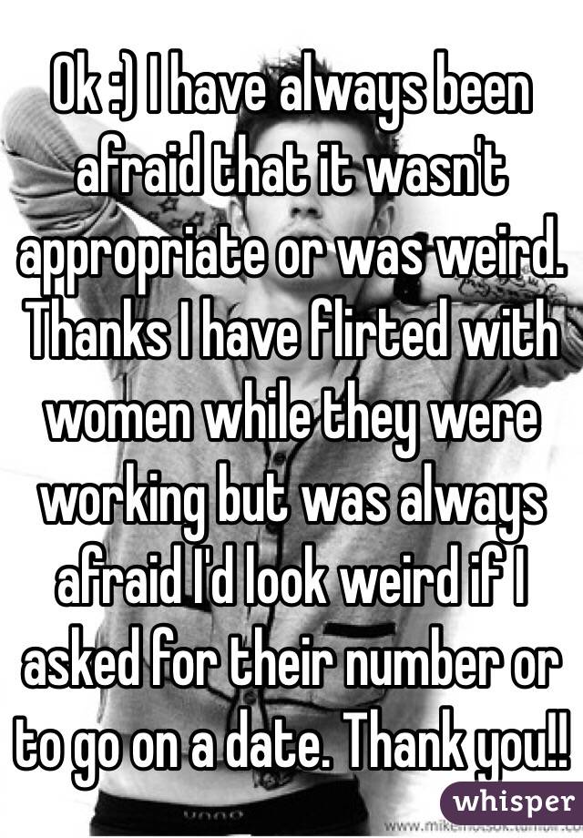 Ok :) I have always been afraid that it wasn't appropriate or was weird. Thanks I have flirted with women while they were working but was always afraid I'd look weird if I asked for their number or to go on a date. Thank you!!