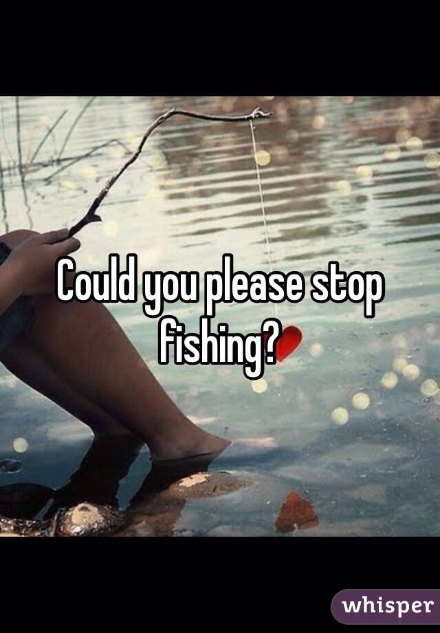 Could you please stop fishing?