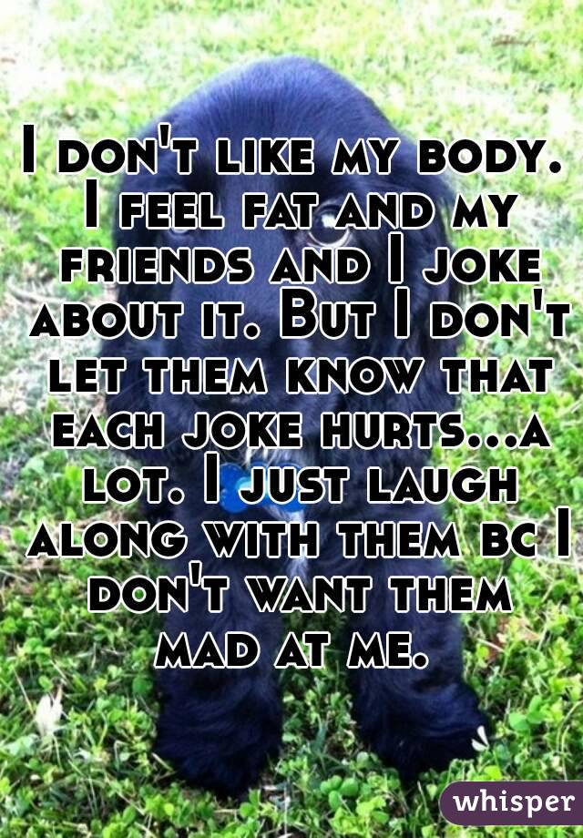 I don't like my body. I feel fat and my friends and I joke about it. But I don't let them know that each joke hurts...a lot. I just laugh along with them bc I don't want them mad at me. 