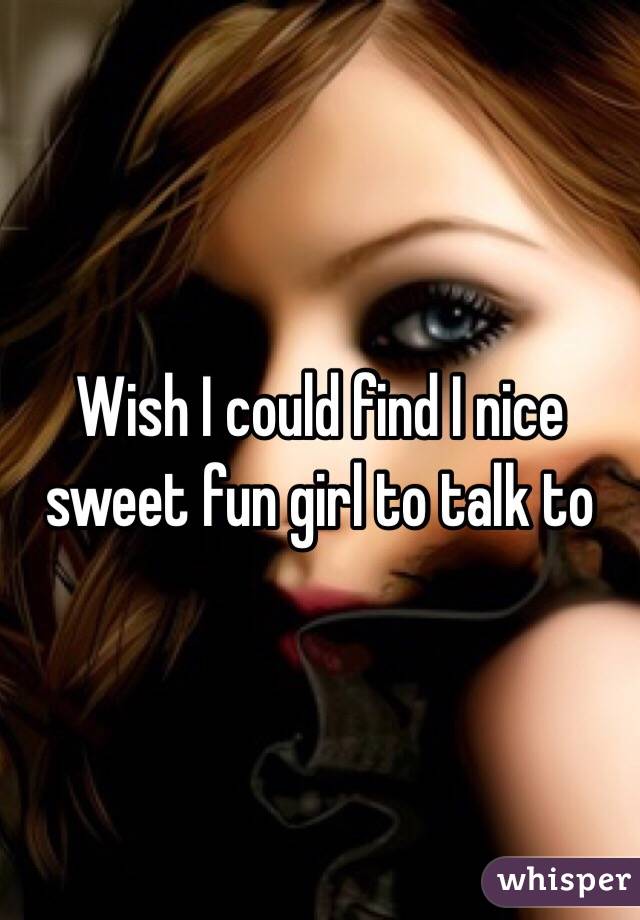 Wish I could find I nice sweet fun girl to talk to 