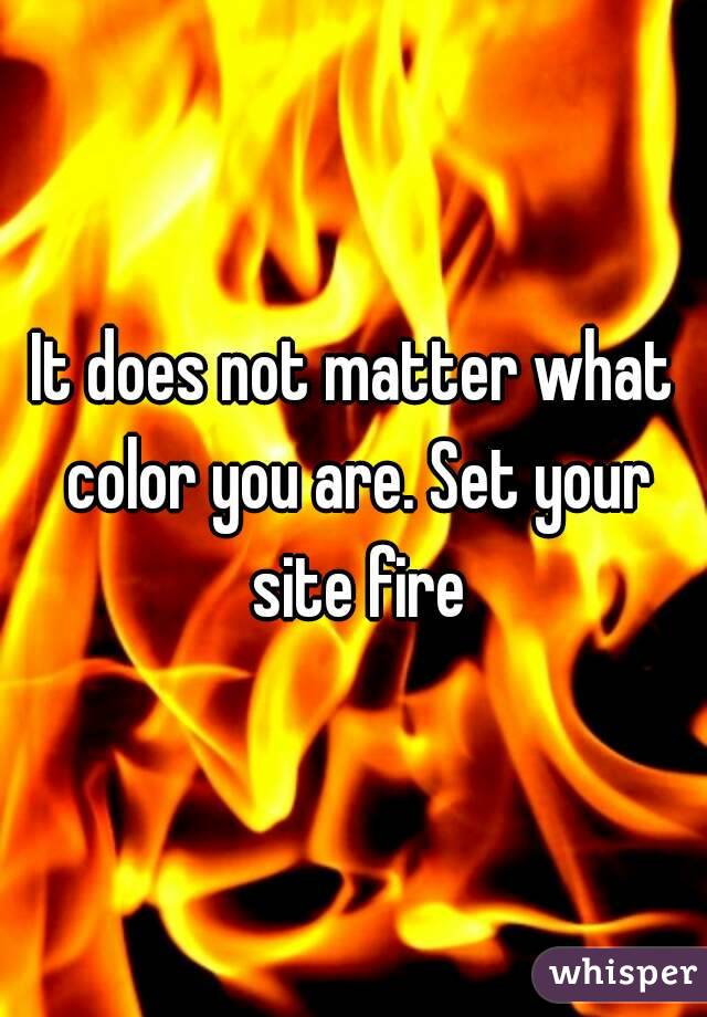 It does not matter what color you are. Set your site fire