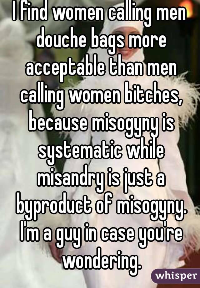 I find women calling men douche bags more acceptable than men calling women bitches, because misogyny is systematic while misandry is just a byproduct of misogyny. I'm a guy in case you're wondering.