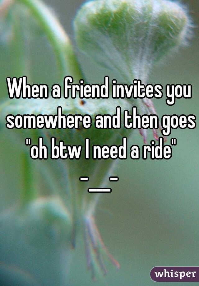 When a friend invites you somewhere and then goes "oh btw I need a ride" -___- 