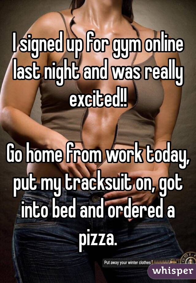 I signed up for gym online last night and was really excited!!

Go home from work today, put my tracksuit on, got into bed and ordered a pizza. 