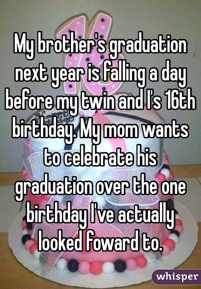 My brother's graduation next year is falling a day before my twin and I's 16th birthday. My mom wants to celebrate his graduation over the one birthday I've actually looked foward to. 