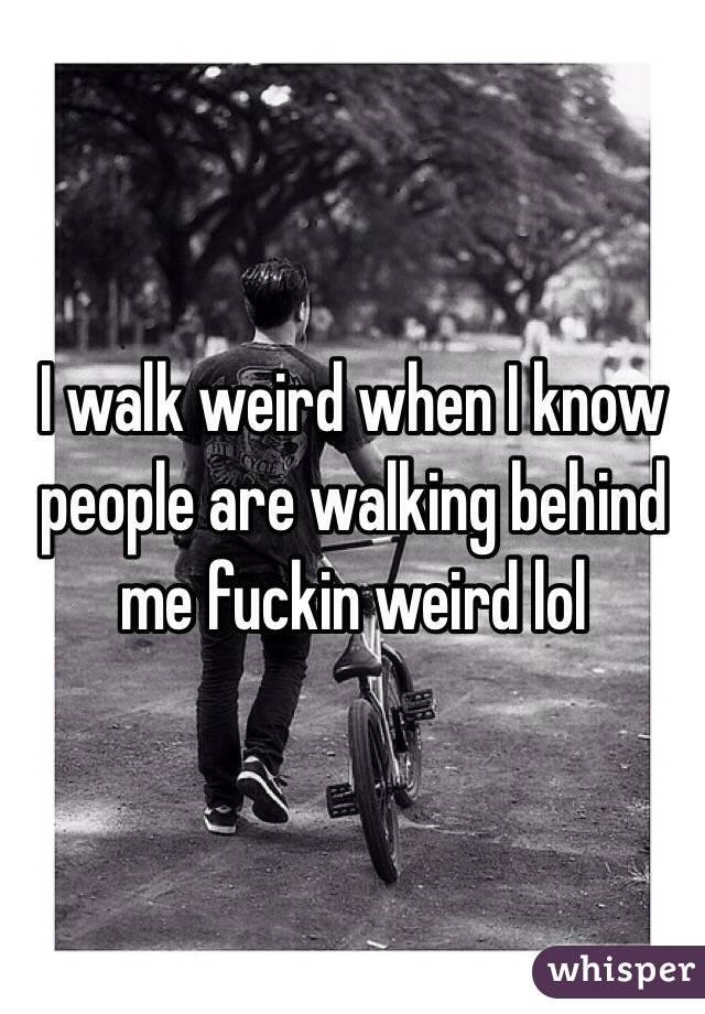 I walk weird when I know people are walking behind me fuckin weird lol 