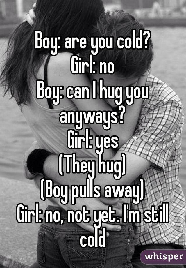 Boy: are you cold?
Girl: no
Boy: can I hug you anyways?
Girl: yes
(They hug) 
(Boy pulls away)
Girl: no, not yet. I'm still cold