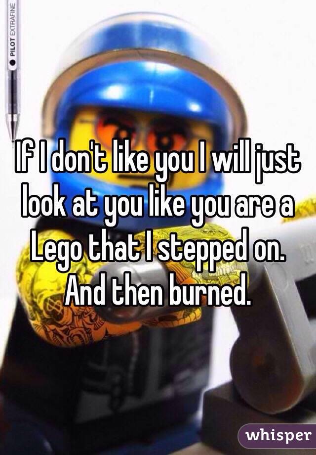 If I don't like you I will just look at you like you are a Lego that I stepped on. And then burned. 