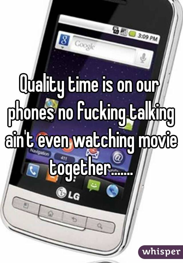 Quality time is on our phones no fucking talking ain't even watching movie together.......
