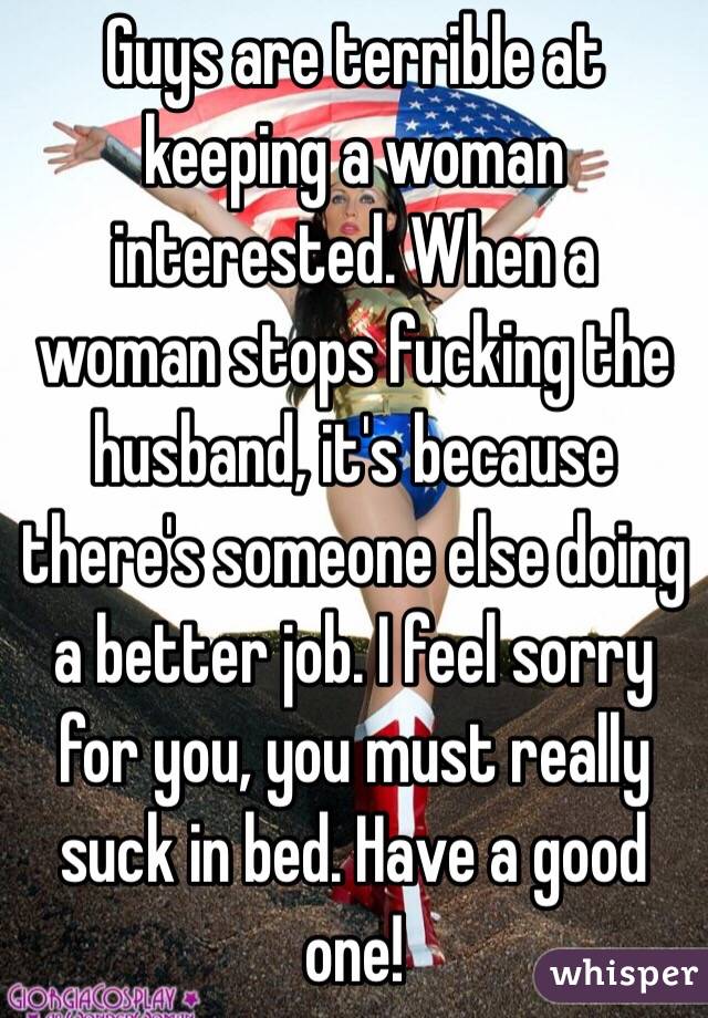 Guys are terrible at keeping a woman interested. When a woman stops fucking the husband, it's because there's someone else doing a better job. I feel sorry for you, you must really suck in bed. Have a good one!